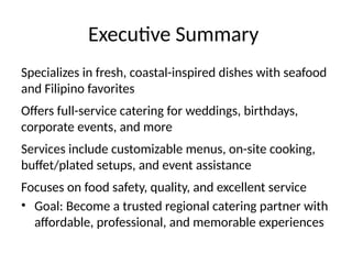 Executive Summary
Specializes in fresh, coastal-inspired dishes with seafood
and Filipino favorites
Offers full-service catering for weddings, birthdays,
corporate events, and more
Services include customizable menus, on-site cooking,
buffet/plated setups, and event assistance
Focuses on food safety, quality, and excellent service
• Goal: Become a trusted regional catering partner with
affordable, professional, and memorable experiences
 