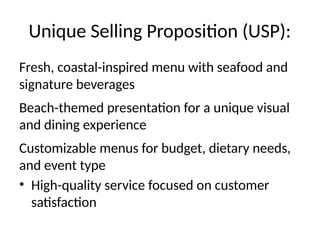 Unique Selling Proposition (USP):
Fresh, coastal-inspired menu with seafood and
signature beverages
Beach-themed presentation for a unique visual
and dining experience
Customizable menus for budget, dietary needs,
and event type
• High-quality service focused on customer
satisfaction
 