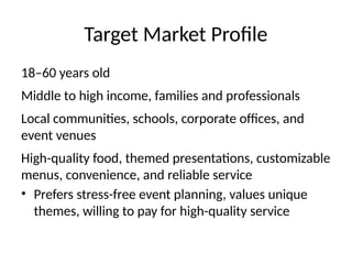 Target Market Profile
18–60 years old
Middle to high income, families and professionals
Local communities, schools, corporate offices, and
event venues
High-quality food, themed presentations, customizable
menus, convenience, and reliable service
• Prefers stress-free event planning, values unique
themes, willing to pay for high-quality service
 