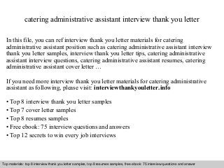 catering administrative assistant interview thank you letter 
In this file, you can ref interview thank you letter materials for catering 
administrative assistant position such as catering administrative assistant interview 
thank you letter samples, interview thank you letter tips, catering administrative 
assistant interview questions, catering administrative assistant resumes, catering 
administrative assistant cover letter … 
If you need more interview thank you letter materials for catering administrative 
assistant as following, please visit: interviewthankyouletter.info 
• Top 8 interview thank you letter samples 
• Top 7 cover letter samples 
• Top 8 resumes samples 
• Free ebook: 75 interview questions and answers 
• Top 12 secrets to win every job interviews 
Top materials: top 8 interview thank you letter samples, top 8 resumes samples, free ebook: 75 interview questions and answer 
Interview questions and answers – free download/ pdf and ppt file 
 