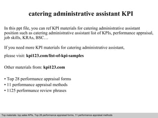 catering administrative assistant KPI 
In this ppt file, you can ref KPI materials for catering administrative assistant 
position such as catering administrative assistant list of KPIs, performance appraisal, 
job skills, KRAs, BSC… 
If you need more KPI materials for catering administrative assistant, 
please visit: kpi123.com/list-of-kpi-samples 
Other materials from: kpi123.com 
• Top 28 performance appraisal forms 
• 11 performance appraisal methods 
• 1125 performance review phrases 
Top materials: top sales KPIs, Top 28 performance appraisal forms, 11 performance appraisal methods 
Interview questions and answers – free download/ pdf and ppt file 
 