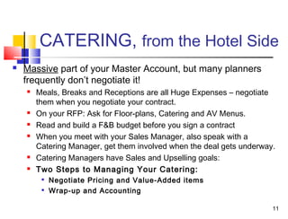 11
CATERING, from the Hotel Side
 Massive part of your Master Account, but many planners
frequently don’t negotiate it!
 Meals, Breaks and Receptions are all Huge Expenses – negotiate
them when you negotiate your contract.
 On your RFP: Ask for Floor-plans, Catering and AV Menus.
 Read and build a F&B budget before you sign a contract
 When you meet with your Sales Manager, also speak with a
Catering Manager, get them involved when the deal gets underway.
 Catering Managers have Sales and Upselling goals:
 Two Steps to Managing Your Catering:

Negotiate Pricing and Value-Added items

Wrap-up and Accounting
 