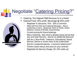 13
Negotiate “Catering Pricing?”
 Catering: The Highest F&B Revenue % in a Hotel!
 Catered Food: 40% profit / Beverage @ 25% profit
• Negotiate % discounts: 10% - 20% is common
• Meet with the Chef and Catering Manager – Ask to
customize a menu - Seasonal, Farm to Table, Action
Stations, Choice of Entrée, Dual Entrees
• Current pricing for future bookings
• Menu-matching: See what is already being served that
day and order that too – ask for an additional discount!
• Ask for a “Non-Profit,” Veteran’s, Educational, Social
Service, Senior or Junior menu to be customized.
• Ask for a seasonal special – a summer salad lunch?
• Confirm exact menus and price on your contract.
• Negotiate the Service Charge: 20- 24% adds up!
 