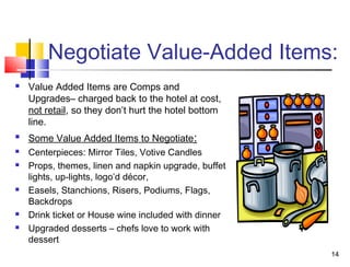 14
Negotiate Value-Added Items:
 Value Added Items are Comps and
Upgrades– charged back to the hotel at cost,
not retail, so they don’t hurt the hotel bottom
line.
 Some Value Added Items to Negotiate:
 Centerpieces: Mirror Tiles, Votive Candles
 Props, themes, linen and napkin upgrade, buffet
lights, up-lights, logo’d décor,
 Easels, Stanchions, Risers, Podiums, Flags,
Backdrops
 Drink ticket or House wine included with dinner
 Upgraded desserts – chefs love to work with
dessert
 