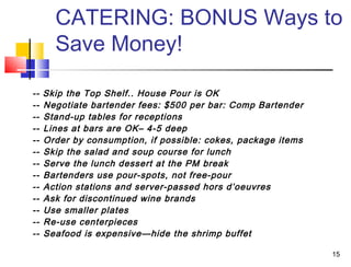 15
CATERING: BONUS Ways to
Save Money!
-- Skip the Top Shelf.. House Pour is OK
-- Negotiate bartender fees: $500 per bar: Comp Bartender
-- Stand-up tables for receptions
-- Lines at bars are OK– 4-5 deep
-- Order by consumption, if possible: cokes, package items
-- Skip the salad and soup course for lunch
-- Serve the lunch dessert at the PM break
-- Bartenders use pour-spots, not free-pour
-- Action stations and server-passed hors d’oeuvres
-- Ask for discontinued wine brands
-- Use smaller plates
-- Re-use centerpieces
-- Seafood is expensive—hide the shrimp buffet
 