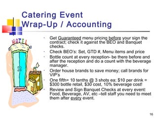 16
Catering Event
Wrap-Up / Accounting
• Get Guaranteed menu pricing before your sign the
contract; check it against the BEO and Banquet
checks.
• Check BEO’s: Set, GTD #, Menu items and price
• Bottle count at every reception- be there before and
after the reception and do a count with the beverage
manager.
• Order house brands to save money; call brands for
VIP’s
• One fifth= 10 tenths @ 3 shots ea; $10 per drink =
$300 bottle retail, $30 cost, 10% beverage cost!
• Review and Sign Banquet Checks at every event:
Food, Beverage, AV, etc –tell staff you need to meet
them after every event.
 