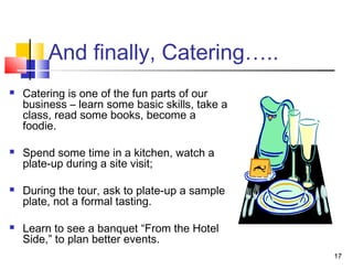 17
And finally, Catering…..
 Catering is one of the fun parts of our
business – learn some basic skills, take a
class, read some books, become a
foodie.
 Spend some time in a kitchen, watch a
plate-up during a site visit;
 During the tour, ask to plate-up a sample
plate, not a formal tasting.
 Learn to see a banquet “From the Hotel
Side,” to plan better events.
 