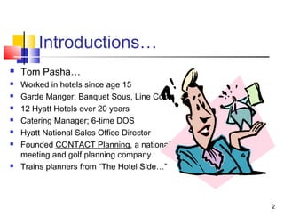 2
Introductions…
 Tom Pasha…
 Worked in hotels since age 15
 Garde Manger, Banquet Sous, Line Cook
 12 Hyatt Hotels over 20 years
 Catering Manager; 6-time DOS
 Hyatt National Sales Office Director
 Founded CONTACT Planning, a national
meeting and golf planning company
 Trains planners from “The Hotel Side…”
 