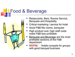 5
Food & Beverage
 Restaurants, Bars, Rooms Service,
Banquets and Hospitality
 Critical marketing / service for hotel
 Good F&B fills rooms, banquets
 High product cost, high staff costs
make F&B less profitable
 Banquets and Beverage are the most
profitable sections of the F&B
department
 WIIFM: Hotels compete for groups
with good banquet business
 