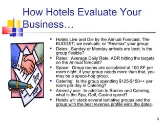 9
How Hotels Evaluate Your
Business…
 Hotels Live and Die by the Annual Forecast, The
BUDGET; we evaluate, or “Revmax” your group:
 Dates: Sunday or Monday arrivals are best; is the
group flexible?
 Rates: Average Daily Rate: ADR hitting the targets
on the Annual forecast?
 Space: Group rooms are calculated at 100 SF per
room night; if your group needs more than that, you
may be a space-hog group.
 Catering: Is the group spending $125-$150++ per
room per day in Catering?
 Amenity use: In addition to Rooms and Catering,
what is the Spa, Golf, Casino spend?
 Hotels will stack several tentative groups and the
group with the best revenue profile wins the dates.
 