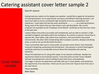Catering assistant cover letter sample 2
Dear Mr Jackson

Cover letter
sample

Having read your advert on the dayjob.com website, I would like to apply for the position
of Catering Assistant. As an experienced, courteous and efficient Catering Assistant, I am
more than able to ensure consistently high standards of service, presentation and
cleanliness. I have spent the last two years working for ................. as a Catering Assistant,
doing many of the duties that you have listed in your job description. My current
employer has awarded me the ‘Employee of the Month’ certificate no less than four times
in the past year.
I always follow instructions accurately and competently, and am able to maintain a high
standard of hygiene and safety within the workplace. As a hand’s on person I know how to
operate tills, clean tables, take orders from customers, and serve food in fast-paced
environments. My other skills include being able to prepare counters, displays and dining
areas, as well as set up and dismantle furniture.
I have successfully taken part in many public and private events where I was intimately
involved in preparing, presenting and storing food. I also possess a current food hygiene
certificate and know a considerable amount about the hospitality and catering
industries.
Please find attached my CV, along with copies of my relevant certificates. Besides the
experiences listed on my enclosed resume, I must also point out that I have a flexible
attitude to working hours and am willing to work extra hours and weekends.
I am eager to discuss my experience and skills with you in more details, and would love
the opportunity of an interview. I thank you for your time and I hope to hear from you in
the near future.
Yours sincerely
Mark Dixon

 