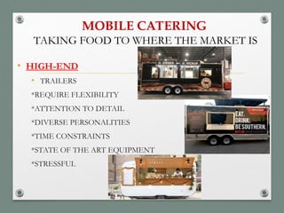 MOBILE CATERING
• HIGH-END
• TRAILERS
*REQUIRE FLEXIBILITY
*ATTENTION TO DETAIL
*DIVERSE PERSONALITIES
*TIME CONSTRAINTS
*STATE OF THE ART EQUIPMENT
*STRESSFUL
TAKING FOOD TO WHERE THE MARKET IS
 