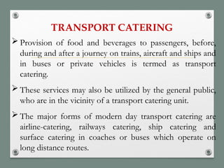 TRANSPORT CATERING
 Provision of food and beverages to passengers, before,
during and after a journey on trains, aircraft and ships and
in buses or private vehicles is termed as transport
catering.
 These services may also be utilized by the general public,
who are in the vicinity of a transport catering unit.
 The major forms of modern day transport catering are
airline-catering, railways catering, ship catering and
surface catering in coaches or buses which operate on
long distance routes.
 