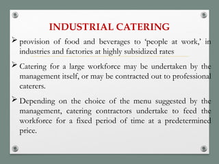 INDUSTRIAL CATERING
 provision of food and beverages to ‘people at work,’ in
industries and factories at highly subsidized rates
 Catering for a large workforce may be undertaken by the
management itself, or may be contracted out to professional
caterers.
 Depending on the choice of the menu suggested by the
management, catering contractors undertake to feed the
workforce for a fixed period of time at a predetermined
price.
 