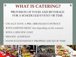 WHAT IS CATERING?
• USUALLY HAVE A PRE-ARRANGED CONTRACT
• WITH LIMITED MENU (but depending on the contract)
• WITH A SPECIFIC COST
• SPECIFIC AUDIENCE
• FOOD IS EXTENSIVELY PREPPED AHEAD OF TIME
PROVISION OF FOOD AND BEVERAGE
FOR A SCHEDULED EVENT OR TIME
 
