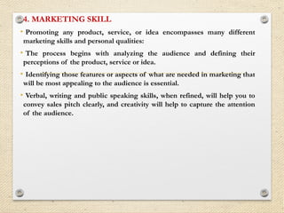 4. MARKETING SKILL
• Promoting any product, service, or idea encompasses many different
marketing skills and personal qualities:
• The process begins with analyzing the audience and defining their
perceptions of the product, service or idea.
• Identifying those features or aspects of what are needed in marketing that
will be most appealing to the audience is essential.
• Verbal, writing and public speaking skills, when refined, will help you to
convey sales pitch clearly, and creativity will help to capture the attention
of the audience.
 