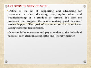 5. CUSTOMER SERVICE SKILL
• Define as the act of supporting and advocating for
customers in their discovery, use, optimization, and
troubleshooting of a product or service. It's also the
processes that support the teams making good customer
service happen. The goal of customer service is to foster
lasting customer relationships.
• One should be observant and pay attention to the individual
needs of each client in a respectful and friendly manner.
 