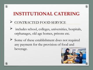 INSTITUTIONAL CATERING
 CONTRACTED FOOD SERVICE
 includes school, colleges, universities, hospitals,
orphanages, old age homes, prisons etc.
 Some of these establishment does not required
any payment for the provision of food and
beverage.
 