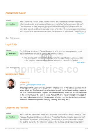 About Kidz Cater
Start Writing here...
Examples
 Kidz Cater
The Chambers School and Career Center is an accredited alternative school,
offering education and vocational training for out-of-school youth, ages 14 to 21.
Our mission is to help prepare young adults to become productive citizens by
providing a work and learning environment where they feel challenged, respected,
and accountable as they strive to meet the demands of adulthood. The program is
funded by the Lane Workforce Partnership, Oregon Youth Conservation Corps,
Legal Entity
Start Writing here...
Examples
 Kidz Cater
Bright Future Youth and Family Services is a 501(c)3 tax-exempt not-for-profit
organization that strives to uphold the following values:
Providing quality services to all of our clients, regardless of age, sex, race,
color, religion, national origin, sexual orientation, mental or physical
disabilities or ability to pay for services.
Management Team
JOHN DOE
Owner - john.doe@example.com
The program Kidz Cater is led by John Doe who has been in the catering business for 20
years. While Mr. Doe has never run a business himself, he has taught cooking classes at
the local culinary institute for 10 years and has worked as a head chef an upscale caterer
in the community over the past 10 years. As such Mr. Doe has an in-depth knowledge of
the catering business including the operations side (e.g., running day-to-day operations)
and the business management side (e.g., staffing, marketing, etc.).
Locations and Facilities
Examples
 Kidz Cater
Kidz Cater will be located inside the Chambers School and Career Center at 1390
Keasey Boulevard in Eugene, Oregon. The school facility includes a commercial
kitchen that is licensed by the Oregon Department of Human Services to serve
the public. Currently, the kitchen is used by the culinary arts program to prepare
upmetrics.co
Read More 
Read More 
Read More 
2019 Business Plan | Catering Business Plan 6 / 25
 