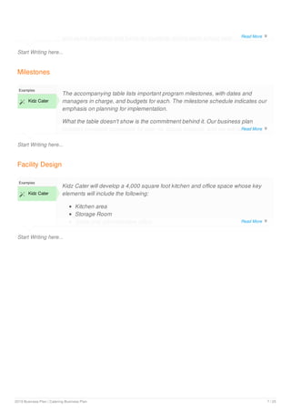 Start Writing here...
and serve breakfast and lunch for students during each school year.
Milestones
Start Writing here...
Examples
 Kidz Cater
The accompanying table lists important program milestones, with dates and
managers in charge, and budgets for each. The milestone schedule indicates our
emphasis on planning for implementation.
What the table doesn't show is the commitment behind it. Our business plan
includes complete provisions for plan-vs.-actual analysis, and we will be holding
follow-up meetings every month to discuss the variance and course corrections.
Facility Design
Start Writing here...
Examples
 Kidz Cater
Kidz Cater will develop a 4,000 square foot kitchen and office space whose key
elements will include the following:
Kitchen area
Storage Room
Sales and administrative office
Read More 
Read More 
Read More 
2019 Business Plan | Catering Business Plan 7 / 25
 