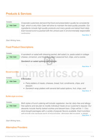 Products & Services
Start Writing here...
Examples
 Kidz Cater
Corporate customers demand that food and presentation quality be consistently
high, which is why Kidz Cater will strive to maintain the best quality possible. Our
ingredients include high-quality products and many goods are baked fresh daily.
Each boxed lunch is packed with the utmost care in environmentally responsible
packaging.
Food Product Descriptions
Boxed lunches
Examples
 Kidz Cater
A sandwich or salad with dressing packet, deli salad (i.e. pasta salad or cottage
cheese, cinnamon, and fresh fruit), fresh seasonal fruit, chips, and a cookie.
Sandwich or salad options will include:
Roast beef and Havarti dill sandwich;
Avocado smoked turkey, lettuce and tomato sandwich;
Buffet style lunches:
Examples
 Kidz Cater
It Includes:
Party platters of meats, cheeses, bread, fruit, condiments, chips, and
dessert;
Sandwich wrap platters with several deli salad options, fruit, chips, and
dessert;
Start Writing here...
Examples
 Kidz Cater
Both styles of lunch catering will include vegetarian, low-fat, dairy-free and allergy-
free options and we plan to modify individual meals at our customer's request. Our
desserts include freshly baked cookies and dessert bars. Chips will be 1-1.5oz.
store-bought packages with a variety of popular flavors available. Each lunchbox
will include one package each of mayonnaise, dijonaise deli mustard, a plastic
fork, our trademark blue straw and thank you card, a napkin, and a Euphoria
Alternative Providers
Examples
upmetrics.co
Read More 
Read More 
Read More 
Read More 
2019 Business Plan | Catering Business Plan 8 / 25
 