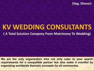 We are the only organization who not only cater to your search
requirements for a compatible partner but also make it eventful by
organizing worldwide thematic concepts for all ceremonies.
KV WEDDING CONSULTANTS
( A Total Solution Company From Matrimony To Wedding)
(Veg. Dinner)
 
