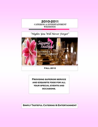 2010-2011
        CATERING & ENTERTAINMENT
               WEDDINGS


     “Nights You Will Never Forget”




               FALL 2010




      Providing superior service
      and exquisite food for all
       your special events and
              occasions.




Simply Tasteful Catering & Entertainment
 