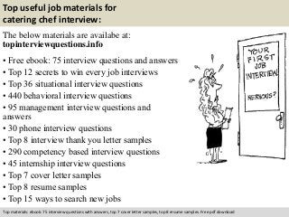 Top useful job materials for 
catering chef interview: 
The below materials are availabe at: 
topinterviewquestions.info 
• Free ebook: 75 interview questions and answers 
• Top 12 secrets to win every job interviews 
• Top 36 situational interview questions 
• 440 behavioral interview questions 
• 95 management interview questions and 
answers 
• 30 phone interview questions 
• Top 8 interview thank you letter samples 
• 290 competency based interview questions 
• 45 internship interview questions 
• Top 7 cover letter samples 
• Top 8 resume samples 
• Top 15 ways to search new jobs 
Top materials: ebook: 75 interview questions with answers, top 7 cover letter samples, top 8 resume samples. Free pdf download 
 