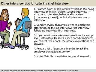 Other interview tips for catering chef interview 
1. Practice types of job interview such as screening 
interview, phone interview, second interview, 
situational interview, behavioral interview 
(competency based), technical interview, group 
interview… 
2. Send interview thank you letter to employers 
after finishing the job interview: first interview, 
follow-up interview, final interview. 
3. If you want more interview questions for entry-level, 
internship, freshers, experienced candidates, 
you can ref free ebook: 75 interview questions and 
answers. 
4. Prepare list of questions in order to ask the 
employer during job interview. 
5. Note: This file is available for free download. 
Top materials: ebook: 75 interview questions with answers, top 7 cover letter samples, top 8 resume samples. Free pdf download 
