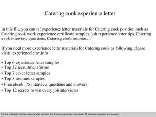 Catering cook experience letter 
In this file, you can ref experience letter materials for Catering cook position such as 
Catering cook work experience certificate samples, job experience letter tips, Catering 
cook interview questions, Catering cook resumes… 
If you need more experience letter materials for Catering cook as following, please 
visit: experienceletter.info 
• Top 6 experience letter samples 
• Top 32 recruitment forms 
• Top 7 cover letter samples 
• Top 8 resumes samples 
• Free ebook: 75 interview questions and answers 
• Top 12 secrets to win every job interviews 
For top materials: top 6 experience letter samples, top 8 resumes samples, free ebook: 75 interview questions and answers 
Interview questions and answers – free download/ pdf and ppt file 
 