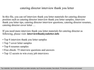catering director interview thank you letter 
In this file, you can ref interview thank you letter materials for catering director 
position such as catering director interview thank you letter samples, interview 
thank you letter tips, catering director interview questions, catering director resumes, 
catering director cover letter … 
If you need more interview thank you letter materials for catering director as 
following, please visit: interviewthankyouletter.info 
• Top 8 interview thank you letter samples 
• Top 7 cover letter samples 
• Top 8 resumes samples 
• Free ebook: 75 interview questions and answers 
• Top 12 secrets to win every job interviews 
Top materials: top 8 interview thank you letter samples, top 8 resumes samples, free ebook: 75 interview questions and answer 
Interview questions and answers – free download/ pdf and ppt file 
 