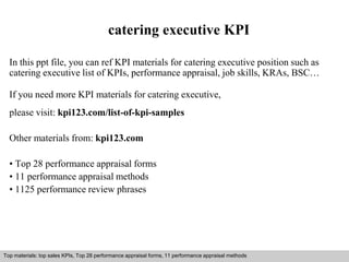 catering executive KPI 
In this ppt file, you can ref KPI materials for catering executive position such as 
catering executive list of KPIs, performance appraisal, job skills, KRAs, BSC… 
If you need more KPI materials for catering executive, 
please visit: kpi123.com/list-of-kpi-samples 
Other materials from: kpi123.com 
• Top 28 performance appraisal forms 
• 11 performance appraisal methods 
• 1125 performance review phrases 
Top materials: top sales KPIs, Top 28 performance appraisal forms, 11 performance appraisal methods 
Interview questions and answers – free download/ pdf and ppt file 
 