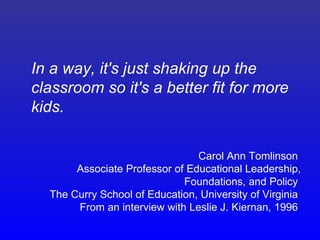 In a way, it's just shaking up the
classroom so it's a better fit for more
kids.

                                Carol Ann Tomlinson
       Associate Professor of Educational Leadership,
                             Foundations, and Policy
  The Curry School of Education, University of Virginia
       From an interview with Leslie J. Kiernan, 1996
 