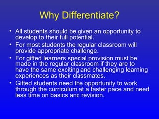 Why Differentiate?
• All students should be given an opportunity to
  develop to their full potential.
• For most students the regular classroom will
  provide appropriate challenge.
• For gifted learners special provision must be
  made in the regular classroom if they are to
  have the same exciting and challenging learning
  experiences as their classmates.
• Gifted students need the opportunity to work
  through the curriculum at a faster pace and need
  less time on basics and revision.
 