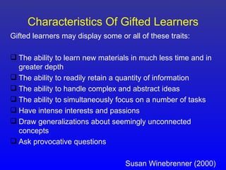 Characteristics Of Gifted Learners
Gifted learners may display some or all of these traits:

 The ability to learn new materials in much less time and in
  greater depth
 The ability to readily retain a quantity of information
 The ability to handle complex and abstract ideas
 The ability to simultaneously focus on a number of tasks
 Have intense interests and passions
 Draw generalizations about seemingly unconnected
  concepts
 Ask provocative questions

                                   Susan Winebrenner (2000)
 