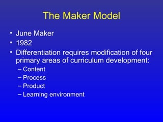 The Maker Model
• June Maker
• 1982
• Differentiation requires modification of four
  primary areas of curriculum development:
  – Content
  – Process
  – Product
  – Learning environment
 