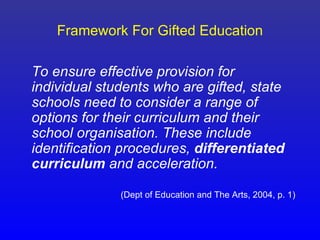 Framework For Gifted Education

To ensure effective provision for
individual students who are gifted, state
schools need to consider a range of
options for their curriculum and their
school organisation. These include
identification procedures, differentiated
curriculum and acceleration.

              (Dept of Education and The Arts, 2004, p. 1)
 
