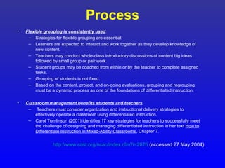 Process
•   Flexible grouping is consistently used.
     – Strategies for flexible grouping are essential.
     – Learners are expected to interact and work together as they develop knowledge of
         new content.
     – Teachers may conduct whole-class introductory discussions of content big ideas
         followed by small group or pair work.
     – Student groups may be coached from within or by the teacher to complete assigned
         tasks.
     – Grouping of students is not fixed.
     – Based on the content, project, and on-going evaluations, grouping and regrouping
         must be a dynamic process as one of the foundations of differentiated instruction.

•   Classroom management benefits students and teachers.
     – Teachers must consider organization and instructional delivery strategies to
        effectively operate a classroom using differentiated instruction.
     – Carol Tomlinson (2001) identifies 17 key strategies for teachers to successfully meet
        the challenge of designing and managing differentiated instruction in her text How to
        Differentiate Instruction in Mixed-Ability Classrooms, Chapter 7.


                 http://www.cast.org/ncac/index.cfm?i=2876 (accessed 27 May 2004)
 