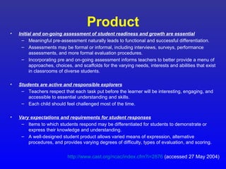 Product
•   Initial and on-going assessment of student readiness and growth are essential
      – Meaningful pre-assessment naturally leads to functional and successful differentiation.
      – Assessments may be formal or informal, including interviews, surveys, performance
          assessments, and more formal evaluation procedures.
      – Incorporating pre and on-going assessment informs teachers to better provide a menu of
          approaches, choices, and scaffolds for the varying needs, interests and abilities that exist
          in classrooms of diverse students.

•   Students are active and responsible explorers
     – Teachers respect that each task put before the learner will be interesting, engaging, and
        accessible to essential understanding and skills.
     – Each child should feel challenged most of the time.

•   Vary expectations and requirements for student responses
     – Items to which students respond may be differentiated for students to demonstrate or
        express their knowledge and understanding.
     – A well-designed student product allows varied means of expression, alternative
        procedures, and provides varying degrees of difficulty, types of evaluation, and scoring.


                            http://www.cast.org/ncac/index.cfm?i=2876 (accessed 27 May 2004)
 
