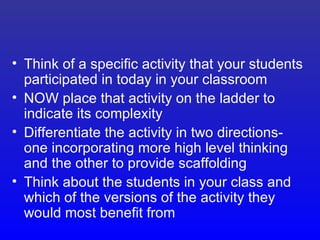 • Think of a specific activity that your students
  participated in today in your classroom
• NOW place that activity on the ladder to
  indicate its complexity
• Differentiate the activity in two directions-
  one incorporating more high level thinking
  and the other to provide scaffolding
• Think about the students in your class and
  which of the versions of the activity they
  would most benefit from
 