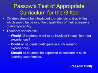 Passow’s Test of Appropriate
         Curriculum for the Gifted
• Children should be introduced to materials and activities
  which would be beyond the capabilities of their age-peers
  of average ability.
• Teachers should ask:
   – Would all students want to be involved in such learning
     experiences?
   – Could all students participate in such learning
     experiences?
   – Should all students be expected to succeed in such
     learning experiences.

                                             (Passow 1988)
 