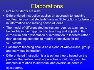 Elaborations
• Not all students are alike.
• Differentiated instruction applies an approach to teaching
  and learning so that students have multiple options for taking
  in information and making sense of ideas.
• The model of differentiated instruction requires teachers to
  be flexible in their approach to teaching and adjusting the
  curriculum and presentation of information to learners rather
  than expecting students to modify themselves for the
  curriculum.
• Classroom teaching should be a blend of whole-class, group
  and individual instruction.
• Differentiated Instruction is a teaching theory based on the
  premise that instructional approaches should vary and be
  adapted in relation to individual and diverse students in
  classrooms.
 