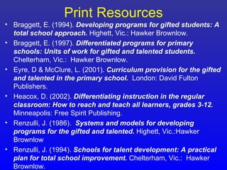Print Resources
• Braggett, E. (1994). Developing programs for gifted students: A
  total school approach. Highett, Vic.: Hawker Brownlow.
• Braggett, E. (1997). Differentiated programs for primary
  schools: Units of work for gifted and talented students.
  Chelterham, Vic.: Hawker Brownlow.
• Eyre, D & McClure, L. (2001). Curriculum provision for the gifted
  and talented in the primary school. London: David Fulton
  Publishers.
• Heacox, D. (2002). Differentiating instruction in the regular
  classroom: How to reach and teach all learners, grades 3-12.
  Minneapolis: Free Spirit Publishing.
• Renzulli, J. (1986). Systems and models for developing
  programs for the gifted and talented. Highett, Vic.:Hawker
  Brownlow
• Renzulli, J. (1994). Schools for talent development: A practical
  plan for total school improvement. Chelterham, Vic.: Hawker
  Brownlow.
 