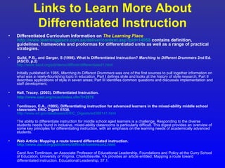 Links to Learn More About
               Differentiated Instruction
•   Differentiated Curriculum Information on The Learning Place
    http://www.learningplace.com.au/deliver/content.asp?pid=14958 contains definition,
    guidelines, frameworks and proformas for differentiated units as well as a range of practical
    strategies.

•   Guild, P.B., and Garger, S (1998). What Is Differentiated Instruction? Marching to Different Drummers 2nd Ed.
    (ASCD, p.2)
    http://www.ascd.org/pdi/demo/diffinstr/differentiated1.html

    Initially published in 1985, Marching to Different Drummers was one of the first sources to pull together information on
    what was a newly-flourishing topic in education. Part I defines style and looks at the history of style research; Part II
    describes applications of style in seven areas; Part III identifies common questions and discusses implementation and
    staff development.

•   Hall, Tracey. (2003). Differentiated Instruction.
    http://www.cast.org/ncac/index.cfm?i=2876

•   Tomlinson, C.A., (1995). Differentiating instruction for advanced learners in the mixed-ability middle school
    classroom. ERIC Digest E536.
    http://www.ed.gov/databases/ERIC_Digests/ed389141.html

    The ability to differentiate instruction for middle school aged learners is a challenge. Responding to the diverse
    students needs found in inclusive, mixed-ability classrooms is particularly difficult. This digest provides an overview of
    some key principles for differentiating instruction, with an emphasis on the learning needs of academically advanced
    students.

•   Web Article: Mapping a route toward differentiated instruction.
    http://www.ascd.org/pdi/demo/diffinstr/tomlinson2.html

    Carol Ann Tomlinson, an Associate Professor of Educational Leadership, Foundations and Policy at the Curry School
    of Education, University of Virginia, Charlottesville, VA provides an article entitled; Mapping a route toward
    differentiated instruction. Educational Leadership, 57,1.
 
