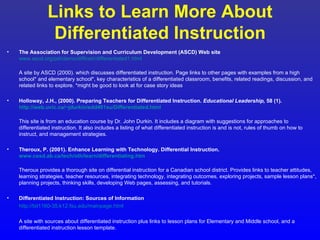 Links to Learn More About
                  Differentiated Instruction
•   The Association for Supervision and Curriculum Development (ASCD) Web site
    www.ascd.org/pdi/demo/diffinstr/differentiated1.html

    A site by ASCD (2000). which discusses differentiated instruction. Page links to other pages with examples from a high
    school* and elementary school*, key characteristics of a differentiated classroom, benefits, related readings, discussion, and
    related links to explore. *might be good to look at for case story ideas

•   Holloway, J.H., (2000). Preparing Teachers for Differentiated Instruction. Educational Leadership, 58 (1).
    http://web.uvic.ca/~jdurkin/edd401su/Differentiated.html

    This site is from an education course by Dr. John Durkin. It includes a diagram with suggestions for approaches to
    differentiated instruction. It also includes a listing of what differentiated instruction is and is not, rules of thumb on how to
    instruct, and management strategies.

•   Theroux, P. (2001). Enhance Learning with Technology. Differential Instruction.
    www.cssd.ab.ca/tech/oth/learn/differentiating.htm

    Theroux provides a thorough site on differential instruction for a Canadian school district. Provides links to teacher attitudes,
    learning strategies, teacher resources, integrating technology, integrating outcomes, exploring projects, sample lesson plans*,
    planning projects, thinking skills, developing Web pages, assessing, and tutorials.

•   Differentiated Instruction: Sources of Information
    http://tst1160-35.k12.fsu.edu/mainpage.html

    A site with sources about differentiated instruction plus links to lesson plans for Elementary and Middle school, and a
    differentiated instruction lesson template.
 