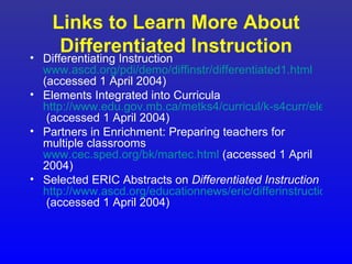 Links to Learn More About
     Differentiated Instruction
• Differentiating Instruction
  www.ascd.org/pdi/demo/diffinstr/differentiated1.html
  (accessed 1 April 2004)
• Elements Integrated into Curricula
  http://www.edu.gov.mb.ca/metks4/curricul/k-s4curr/elements
   (accessed 1 April 2004)
• Partners in Enrichment: Preparing teachers for
  multiple classrooms
  www.cec.sped.org/bk/martec.html (accessed 1 April
  2004)
• Selected ERIC Abstracts on Differentiated Instruction
  http://www.ascd.org/educationnews/eric/differinstructionabs.
   (accessed 1 April 2004)
 