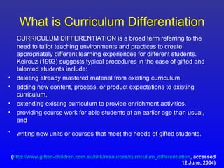 What is Curriculum Differentiation
      CURRICULUM DIFFERENTIATION is a broad term referring to the
      need to tailor teaching environments and practices to create
      appropriately different learning experiences for different students.
      Keirouz (1993) suggests typical procedures in the case of gifted and
      talented students include:
•     deleting already mastered material from existing curriculum,
•     adding new content, process, or product expectations to existing
      curriculum,
•     extending existing curriculum to provide enrichment activities,
•     providing course work for able students at an earlier age than usual,
      and
• writing new units or courses that meet the needs of gifted students.


    (http://www.gifted-children.com.au/link/resources/curriculum_differentiation, accessed
                                                                            12 June, 2004)
 