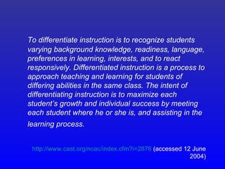 To differentiate instruction is to recognize students
varying background knowledge, readiness, language,
preferences in learning, interests, and to react
responsively. Differentiated instruction is a process to
approach teaching and learning for students of
differing abilities in the same class. The intent of
differentiating instruction is to maximize each
student’s growth and individual success by meeting
each student where he or she is, and assisting in the
learning process.


 http://www.cast.org/ncac/index.cfm?i=2876 (accessed 12 June
                                                       2004)
 