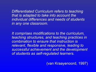 Differentiated Curriculum refers to teaching
that is adapted to take into account the
individual differences and needs of students
in any one classroom.

It comprises modifications to the curriculum,
teaching structures, and teaching practices in
combination to ensure that instruction is
relevant, flexible and responsive, leading to
successful achievement and the development
of students as self-regulated learners.

                     (van Kraayenoord, 1997)
 