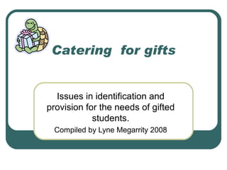 Catering  for gifts Issues in identification and provision for the needs of gifted students. Compiled by Lyne Megarrity 2008 
